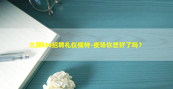 太原ktv招聘礼仪模特-夜场你想好了吗？